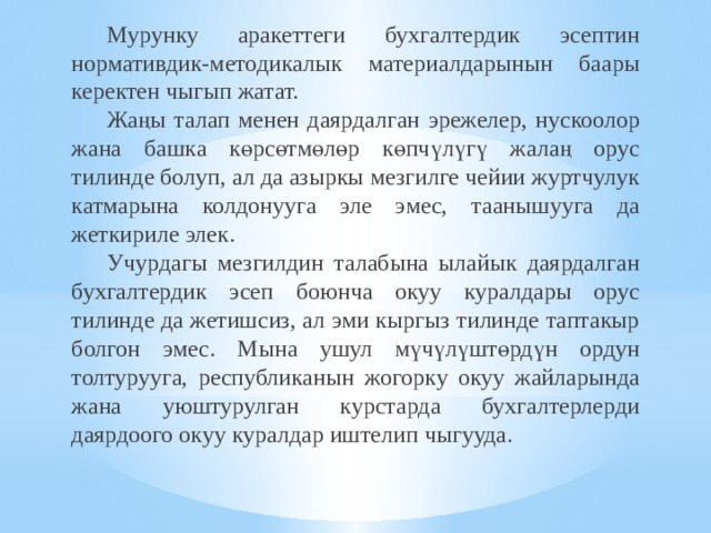  Мурунку аракеттеги бухгалтердик эсептин нормативдик-методикалык материалдарынын баары керектен чыгып жатат.  Жаңы талап менен даярдалган эрежелер, нускоолор жана башка көрсөтмөлөр көпчүлүгү жалаң орус тилинде болуп, ал да азыркы мезгилге чейии журтчулук катмарына колдонууга эле эмес, таанышууга да жеткириле элек.  Учурдагы мезгилдин талабына ылайык даярдалган бухгалтердик эсеп боюнча окуу куралдары орус тилинде да жетишсиз, ал эми кыргыз тилинде таптакыр болгон эмес. Мына ушул мүчүлүштөрдүн ордун толтурууга, республиканын жогорку окуу жайларында жана уюштурулган курстарда бухгалтерлерди даярдоого окуу куралдар иштелип чыгууда.  