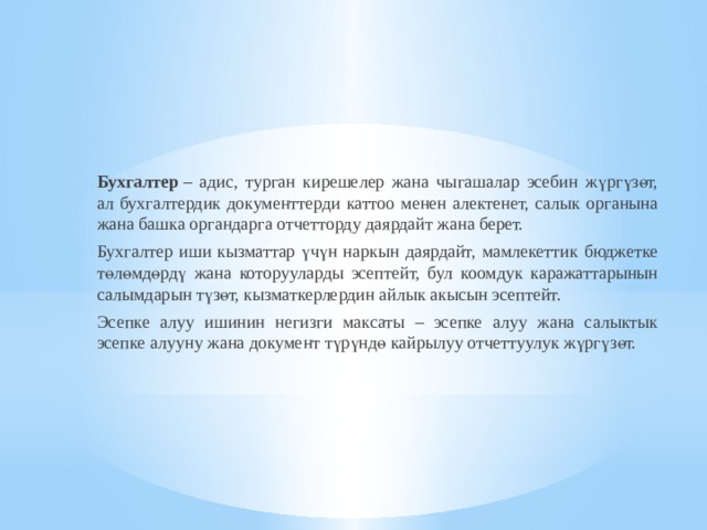 Бухгалтер  – адис, турган кирешелер жана чыгашалар эсебин жүргүзөт, ал бухгалтердик документтерди каттоо менен алектенет, салык органына жана башка органдарга отчетторду даярдайт жана берет. Бухгалтер иши кызматтар үчүн наркын даярдайт, мамлекеттик бюджетке төлөмдөрдү жана которууларды эсептейт, бул коомдук каражаттарынын салымдарын түзөт, кызматкерлердин айлык акысын эсептейт. Эсепке алуу ишинин негизги максаты – эсепке алуу жана салыктык эсепке алууну жана документ түрүндө кайрылуу отчеттуулук жүргүзөт.  