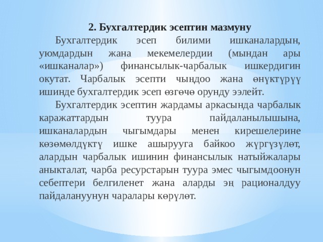 2. Бухгалтердик эсептин мазмуну  Бухгалтердик эсеп билими ишканалардын, уюмдардын жана мекемелердии (мындан ары «ишканалар») финансылык-чарбалык ишкердигин окутат. Чарбалык эсепти чыңдоо жана өнүктүрүү ишинде бухгалтердик эсеп өзгөчө орунду ээлейт.   Бухгалтердик эсептин жардамы аркасында чарбалык каражаттардын туура пайдаланылышына, ишканалардын чыгымдары менен кирешелерине көзөмөлдүктү ишке ашырууга байкоо жүргүзүлөт, алардын чарбалык ишинин финансылык натыйжалары аныкталат, чарба ресурстарын туура эмес чыгымдоонун себептери белгиленет жана аларды эң рационалдуу пайдалануунун чаралары көрүлөт. 