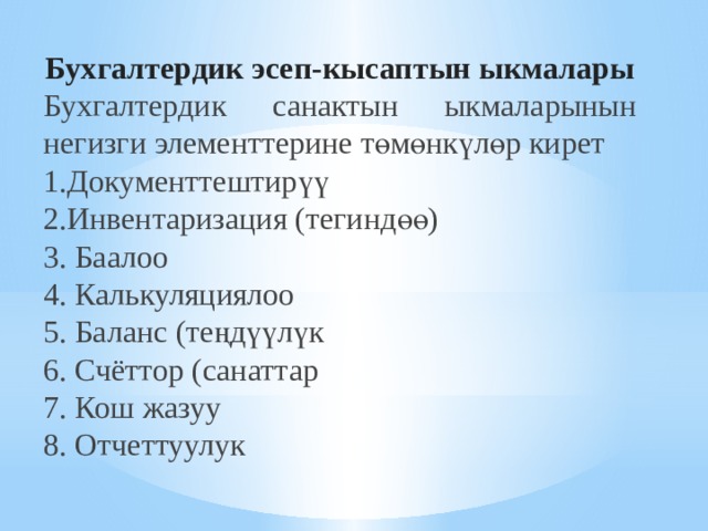 Бухгалтердик э сеп-кысаптын ыкмалары Бухгалтердик санактын ыкмаларынын негизги элементтерине төмөнкүлөр кирет 1.Документтештирүү   2.Инвентаризация (тегиндөө)   3. Баалоо  4. Калькуляциялоо   5. Баланс (теңдүүлүк  6. Счёттор (санаттар  7. Кош жазуу 8. Отчеттуулук 