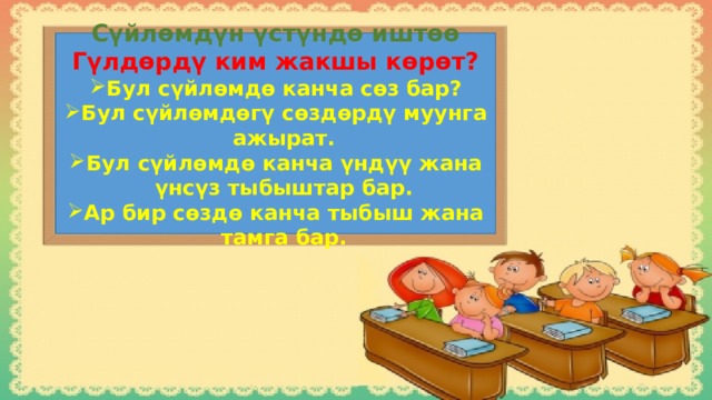 Сүйлөмдүн үстүндө иштөө Гүлдөрдү ким жакшы көрөт? Бул сүйлөмдө канча сөз бар? Бул сүйлөмдөгү сөздөрдү муунга ажырат. Бул сүйлөмдө канча үндүү жана үнсүз тыбыштар бар. Ар бир сөздө канча тыбыш жана тамга бар. 