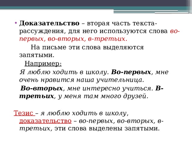Доказательство  – вторая часть текста-рассуждения, для него используются слова  во-первых, во-вторых, в-третьих.  На письме эти слова выделяются запятыми. Например:  Я люблю ходить в школу.  Во-первых , мне очень нравится наша учительница.   Во-вторых , мне интересно учиться.  В-третьих , у меня там много друзей.    Тезис –  я люблю ходить в школу , доказательство –  во-первых, во-вторых, в-третьих,  эти слова выделены запятыми.   