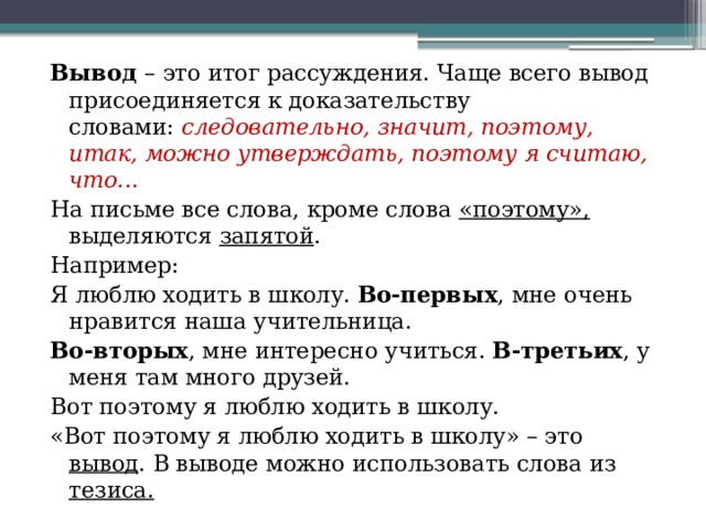Вывод  – это итог рассуждения. Чаще всего вывод присоединяется к доказательству словами:  следовательно, значит, поэтому, итак, можно утверждать, поэтому я считаю, что... На письме все слова, кроме слова «поэтому», выделяются запятой . Например: Я люблю ходить в школу.  Во-первых , мне очень нравится наша учительница.  Во-вторых , мне интересно учиться.  В-третьих , у меня там много друзей. Вот поэтому я люблю ходить в школу.  «Вот поэтому я люблю ходить в школу» – это вывод . В выводе можно использовать слова из тезиса. 