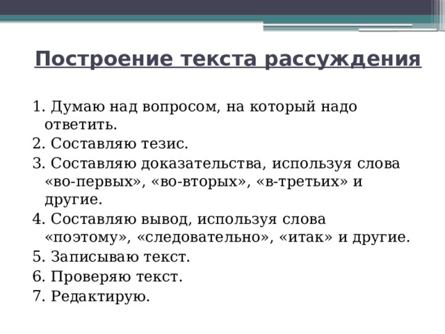 Построение текста рассуждения 1. Думаю над вопросом, на который надо ответить. 2. Составляю тезис. 3. Составляю доказательства, используя слова «во-первых», «во-вторых», «в-третьих» и другие. 4. Составляю вывод, используя слова «поэтому», «следовательно», «итак» и другие. 5. Записываю текст. 6. Проверяю текст. 7. Редактирую. 