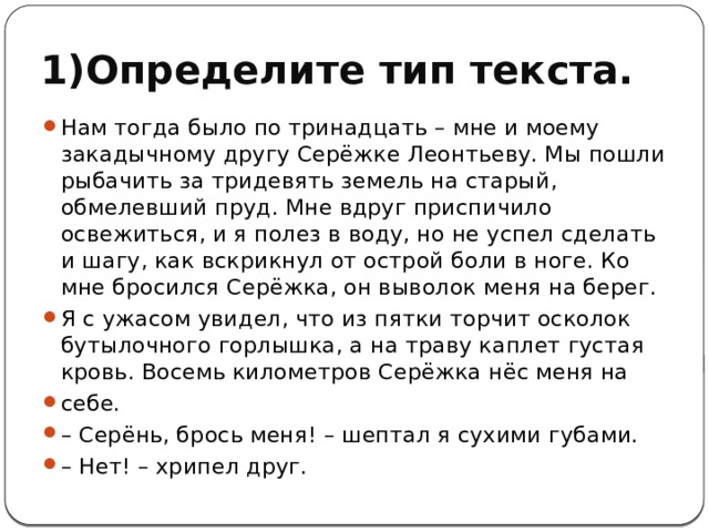 1)Определите тип текста. Нам тогда было по тринадцать – мне и моему закадычному другу Серёжке Леонтьеву. Мы пошли рыбачить за тридевять земель на старый, обмелевший пруд. Мне вдруг приспичило освежиться, и я полез в воду, но не успел сделать и шагу, как вскрикнул от острой боли в ноге. Ко мне бросился Серёжка, он выволок меня на берег. Я с ужасом увидел, что из пятки торчит осколок бутылочного горлышка, а на траву каплет густая кровь. Восемь километров Серёжка нёс меня на себе. – Серёнь, брось меня! – шептал я сухими губами. – Нет! – хрипел друг. 