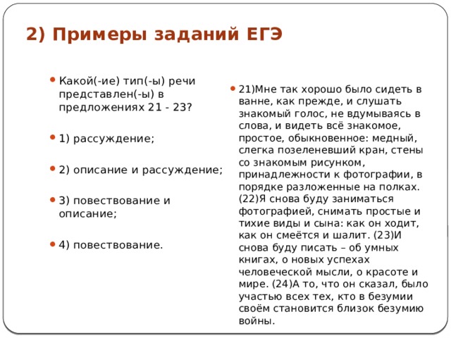 2) Примеры заданий ЕГЭ Какой(-ие) тип(-ы) речи представлен(-ы) в предложениях 21 - 23? 1) рассуждение; 2) описание и рассуждение; 3) повествование и описание; 4) повествование. 21)Мне так хорошо было сидеть в ванне, как прежде, и слушать знакомый голос, не вдумываясь в слова, и видеть всё знакомое, простое, обыкновенное: медный, слегка позеленевший кран, стены со знакомым рисунком, принадлежности к фотографии, в порядке разложенные на полках. (22)Я снова буду заниматься фотографией, снимать простые и тихие виды и сына: как он ходит, как он смеётся и шалит. (23)И снова буду писать – об умных книгах, о новых успехах человеческой мысли, о красоте и мире. (24)А то, что он сказал, было участью всех тех, кто в безумии своём становится близок безумию войны. 