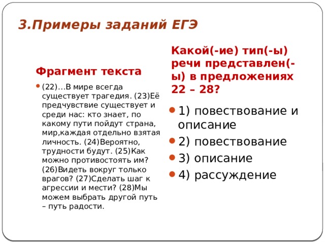 3.Примеры заданий ЕГЭ Фрагмент текста    Какой(-ие) тип(-ы) речи представлен(-ы) в предложениях 22 – 28? (22)…В мире всегда существует трагедия. (23)Её предчувствие существует и среди нас: кто знает, по какому пути пойдут страна, мир,каждая отдельно взятая личность. (24)Вероятно, трудности будут. (25)Как можно противостоять им? (26)Видеть вокруг только врагов? (27)Сделать шаг к агрессии и мести? (28)Мы можем выбрать другой путь – путь радости. 1) повествование и описание 2) повествование 3) описание 4) рассуждение 