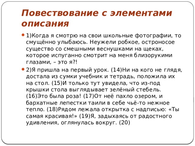 Повествование с элементами описания 1)Когда я смотрю на свои школьные фотографии, то смущённо улыбаюсь. Неужели робкое, остроносое существо со смешными веснушками на щеках, которое испуганно смотрит на меня близорукими глазами, – это я?! 2)Я пришла на первый урок. (14)Ни на кого не глядя, достала из сумки учебник и тетрадь, положила их на стол. (15)И только тут увидела, что из-под крышки стола выглядывает зелёный стебель. (16)Это была роза! (17)От неё пахло озером, и бархатные лепестки таили в себе чьё-то нежное тепло. (18)Рядом лежала открытка с надписью: «Ты самая красивая!» (19)Я, задыхаясь от радостного удивления, оглянулась вокруг. (20) 