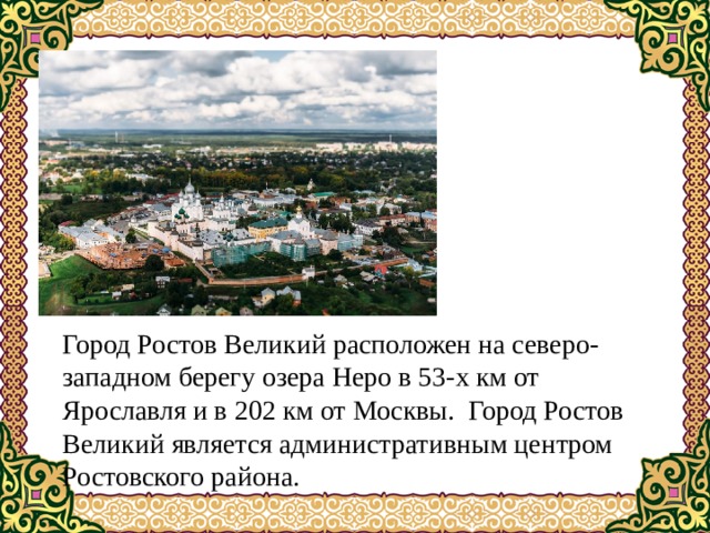 Город Ростов Великий расположен на северо-западном берегу озера Неро в 53-х км от Ярославля и в 202 км от Москвы.  Город Ростов Великий является административным центром Ростовского района. 
