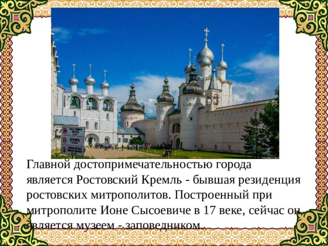 Главной достопримечательностью города является Ростовский Кремль - бывшая резиденция ростовских митрополитов. Построенный при митрополите Ионе Сысоевиче в 17 веке, сейчас он является музеем - заповедником. 