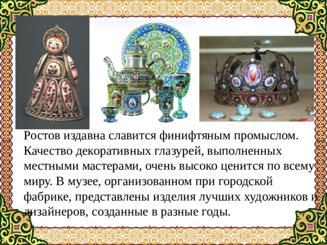 Ростов издавна славится финифтяным промыслом. Качество декоративных глазурей, выполненных местными мастерами, очень высоко ценится по всему миру. В музее, организованном при городской фабрике, представлены изделия лучших художников и дизайнеров, созданные в разные годы. 