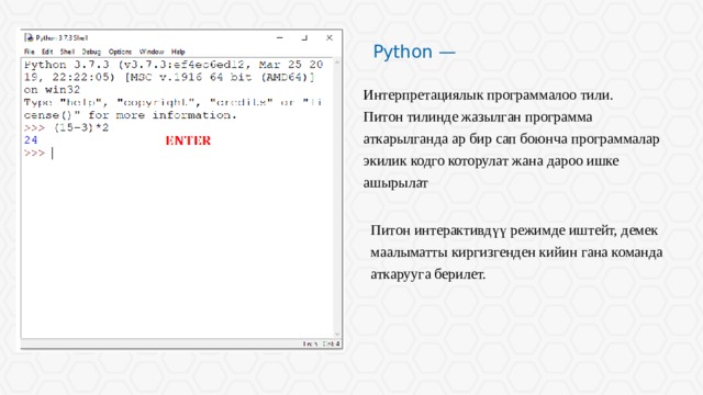 Python — Интерпретациялык программалоо тили. Питон тилинде жазылган программа аткарылганда ар бир сап боюнча программалар экилик кодго которулат жана дароо ишке ашырылат Питон интерактивдүү режимде иштейт, демек маалыматты киргизгенден кийин гана команда аткарууга берилет. 