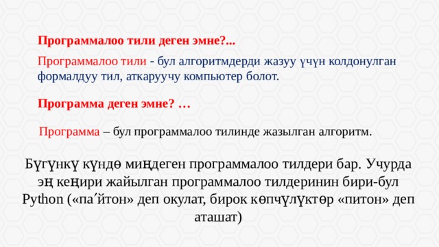 Программалоо тили деген эмне?... Программалоо тили - бул алгоритмдерди жазуу үчүн колдонулган формалдуу тил, аткаруучу компьютер болот. Программа деген эмне? … Программа – бул программалоо тилинде жазылган алгоритм. Бүгүнкү күндѳ миңдеген программалоо тилдери бар. Учурда эң кеңири жайылган программалоо тилдеринин бири-бул Python («па  йтон» деп окулат, бирок кѳпчүлүктѳр «питон» деп аташат) 