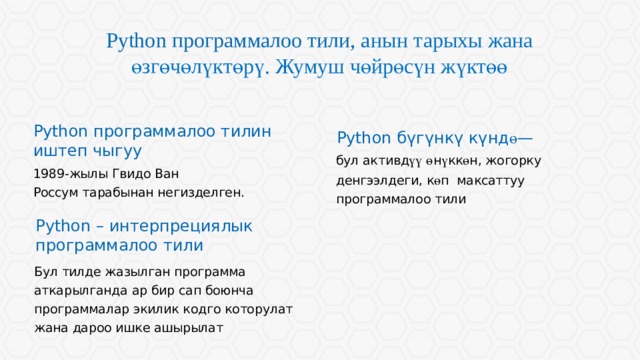 Python программалоо тили, а нын тарыхы жана өзгөчөлүктөрү . Жумуш чөйрөсүн жүктөө Python программалоо тилин иштеп чыгуу Python бүгүнкү күнд ө — бул активд үү  ө н ү кк ө н, жогорку денгээлдеги, к ө п максаттуу программалоо тили 1989-жылы Гвидо Ван Россум тарабынан негизделген. Python – интерпрециялык программалоо тили Длинные строки текста воспринимаются хуже коротких. Если есть возможность, текстовые блоки лучше разбивать на колонки. Бул тилде жазылган программа аткарылганда ар бир сап боюнча программалар экилик кодго которулат жана дароо ишке ашырылат  