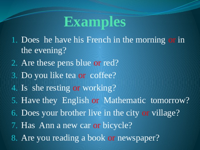 Examples Does he have his French in the morning or in the evening? Are these pens blue or red? Do you like tea or coffee? Is she resting or working? Have they English or Mathematic tomorrow? Does your brother live in the city or village? Has Ann a new car or bicycle? Are you reading a book or newspaper? 