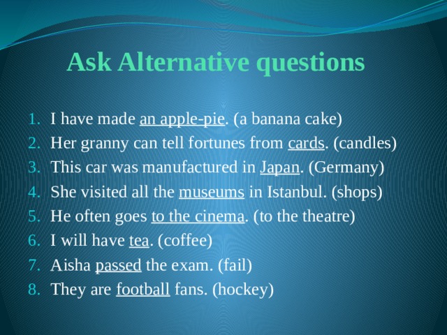Ask Alternative questions I have made an apple-pie . (a banana cake) Her granny can tell fortunes from cards . (candles) This car was manufactured in Japan . (Germany) She visited all the museums in Istanbul. (shops) He often goes to the cinema . (to the theatre) I will have tea . (coffee) Aisha passed the exam. (fail) They are football fans. (hockey) 