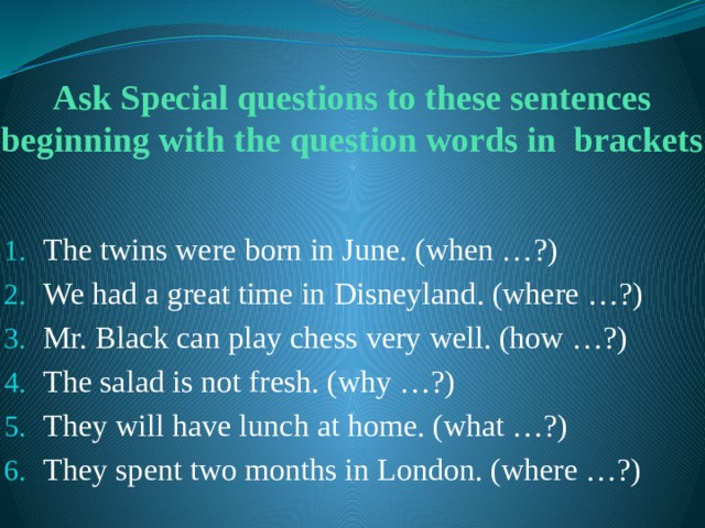 Ask Special questions to these sentences beginning with the question words in brackets The twins were born in June. (when …?) We had a great time in Disneyland. (where …?) Mr. Black can play chess very well. (how …?) The salad is not fresh. (why …?) They will have lunch at home. (what …?) They spent two months in London. (where …?) 