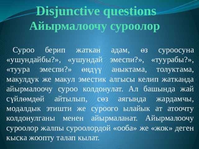 Disjunctive questions  Айырмалоочу суроолор  Суроо берип жаткан адам, өз суроосуна «ушундайбы?», «ушундай эмеспи?», «туурабы?», «туура эмеспи?» өңдүү аныктама, толуктама, макулдук же макул эместик алгысы келип жатканда айырмалоочу суроо колдонулат. Ал башында жай сүйлөмдөй айтылып, сөз аягында жардамчы, модалдык этишти же суроого ылайык ат атоочту колдонулганы менен айырмаланат. Айырмалоочу суроолор жалпы суроолордой «ооба» же «жок» деген кыска жоопту талап кылат. 