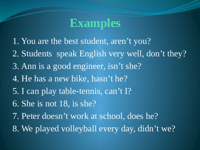 Examples  1. You are the best student, aren’t you? 2. Students speak English very well, don’t they? 3. Ann is a good engineer, isn’t she? 4. He has a new bike, hasn’t he? 5. I can play table-tennis, can’t I? 6. She is not 18, is she? 7. Peter doesn’t work at school, does he? 8. We played volleyball every day, didn’t we? 