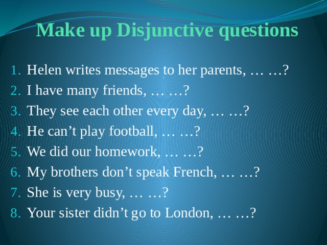 Make up Disjunctive questions Helen writes messages to her parents, … …? I have many friends, … …? They see each other every day, … …? He can’t play football, … …? We did our homework, … …? My brothers don’t speak French, … …? She is very busy, … …? Your sister didn’t go to London, … …? 