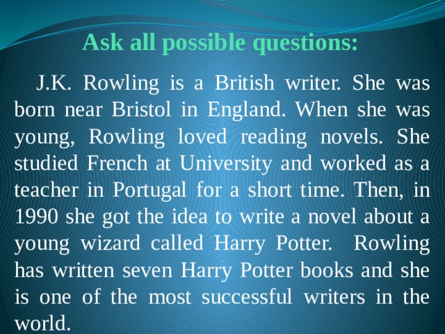 Ask all possible questions:  J.K. Rowling is a British writer. She was born near Bristol in England. When she was young, Rowling loved reading novels. She studied French at University and worked as a teacher in Portugal for a short time. Then, in 1990 she got the idea to write a novel about a young wizard called Harry Potter. Rowling has written seven Harry Potter books and she is one of the most successful writers in the world. 