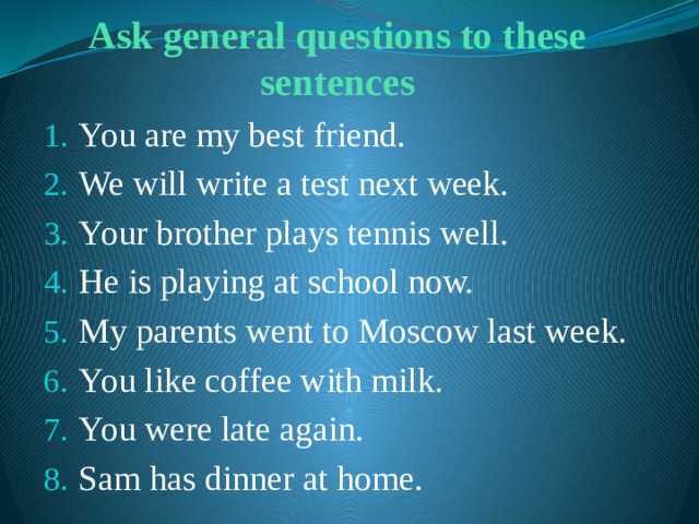 Ask general questions to these sentences You are my best friend. We will write a test next week. Your brother plays tennis well. He is playing at school now. My parents went to Moscow last week. You like coffee with milk. You were late again. Sam has dinner at home. 