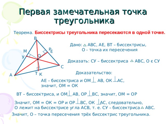 Первая замечательная точка  треугольника Теорема. Биссектрисы треугольника пересекаются в одной точке. В Дано: АВС, АЕ, ВТ – биссектрисы,  О - точка их пересечения Р М Е О У Доказать: СУ – биссектриса АВС, О є СУ С Доказательство: Т К А АЕ – биссектриса и ОМ АВ, ОК АС, значит, ОМ = ОК ВТ – биссектриса, и ОМ АВ, ОР ВС, значит, ОМ = О P Значит, ОМ = ОК = ОР и ОР ВС, ОК АС, следовательно, О лежит на биссектрисе угла АСВ, т. е. СУ – биссектриса АВС. Значит, О – точка пересечения трёх биссектрис треугольника. 