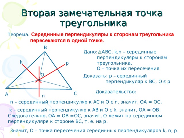 Вторая замечательная точка  треугольника Теорема. Серединные перпендикуляры к сторонам треугольника  пересекаются в одной точке. В Дано: АВС, k,n – серединные  перпендикуляры к сторонам  треугольника,  О – точка их пересечения k p О Доказать: р – серединный  перпендикуляр к ВС, О є р Доказательство: С А n n – серединный перпендикуляр к АС и О є n , значит, ОА = ОС. k – серединный перпендикуляр к АВ и О є k, значит, ОА = ОВ. Следовательно, ОА = ОВ =ОС, значит, О лежит на серединном перпендикуляре к стороне ВС, т. е. на р. Значит, О – точка пересечения серединных перпендикуляров k, n, p. 