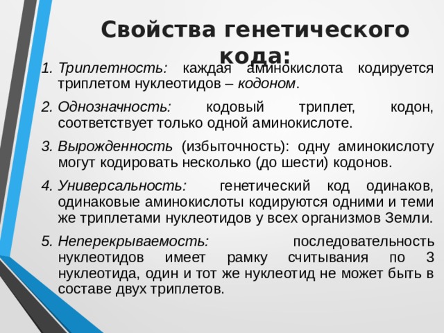 Свойства генетического кода: Триплетность: каждая аминокислота кодируется триплетом нуклеотидов – кодоном . Однозначность: кодовый триплет, кодон, соответствует только одной аминокислоте. Вырожденность (избыточность): одну аминокислоту могут кодировать несколько (до шести) кодонов. Универсальность: генетический код одинаков, одинаковые аминокислоты кодируются одними и теми же триплетами нуклеотидов у всех организмов Земли. Неперекрываемость: последовательность нуклеотидов имеет рамку считывания по 3 нуклеотида, один и тот же нуклеотид не может быть в составе двух триплетов. 