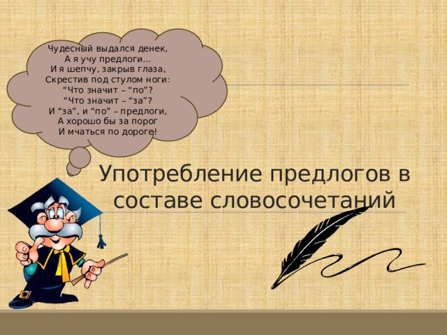 Чудесный выдался денек,  А я учу предлоги…  И я шепчу, закрыв глаза,  Скрестив под стулом ноги:  “ Что значит – “по”?  “ Что значит – “за”?  И “за”, и “по” – предлоги,  А хорошо бы за порог  И мчаться по дороге!  Употребление предлогов в составе словосочетаний 