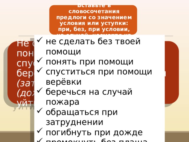 Вставьте в словосочетания предлоги со зна­чением условия или уступки: при, без, при условии, на случай, несмотря на не сделать без твоей помощи понять при помощи спуститься при помощи верёвки беречься на случай пожара обращаться при затруднении погибнуть при дожде промокнуть без плаща уйти при условии на запрета Не сделать (твоя помощь), понять (помощь учителя), спуститься (помощь верёвки), беречься (пожар), обращаться (затруднение), погибнуть (дождь), промокнуть (плащ), уйти (запрет). 