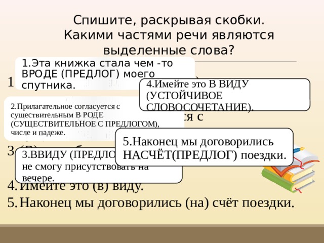 Спишите, раскрывая скобки. Какими час­тями речи являются выделенные слова? 1.Эта книжка стала чем -то ВРОДЕ (ПРЕДЛОГ) моего спутника. Эта книжка стала чем (то) (в) роде моего спутни­ка. Прилагательное согласуется с существительным (в) роде, числе и падеже. (В) виду болезни я не смогу присутствовать на вечере. Имейте это (в) виду. На­конец мы договорились (на) счёт поездки. 4.Имейте это В ВИДУ (УСТОЙЧИВОЕ СЛОВОСОЧЕТАНИЕ). 2.Прилагательное согласуется с существительным В РОДЕ (СУЩЕСТВИТЕЛЬНОЕ С ПРЕДЛОГОМ), числе и падеже. 5.Наконец мы договорились НАСЧЁТ(ПРЕДЛОГ) поездки. 3.ВВИДУ (ПРЕДЛОГ) болезни я не смогу присутствовать на вечере. 