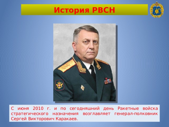 История РВСН С июня 2010 г. и по сегодняшний день Ракетные войска стратегического назначения возглавляет генерал-полковник Сергей Викторович Каракаев. 