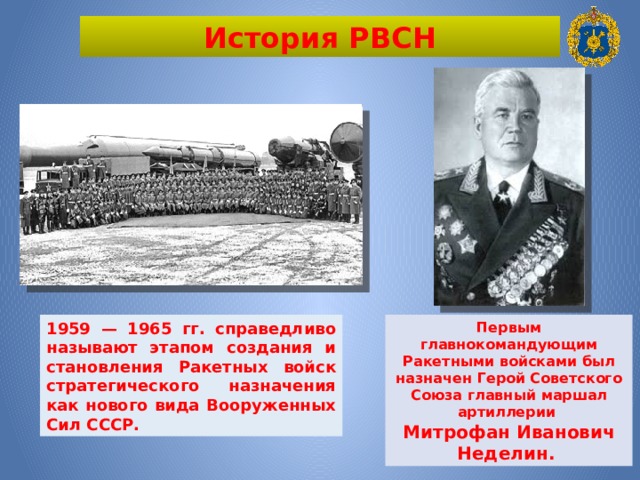 История РВСН 1959 — 1965 гг. справедливо называют этапом создания и становления Ракетных войск стратегического назначения как нового вида Вооруженных Сил СССР. Первым главнокомандующим Ракетными войсками был назначен Герой Советского Союза главный маршал артиллерии Митрофан Иванович Неделин. 