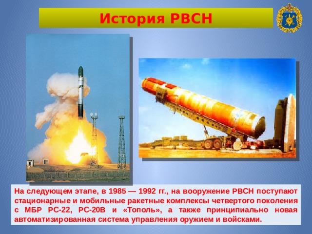 История РВСН На следующем этапе, в 1985 — 1992 гг., на вооружение РВСН поступают стационарные и мобильные ракетные комплексы четвертого поколения с МБР РС-22, РС-20В и «Тополь», а также принципиально новая автоматизированная система управления оружием и войсками. 