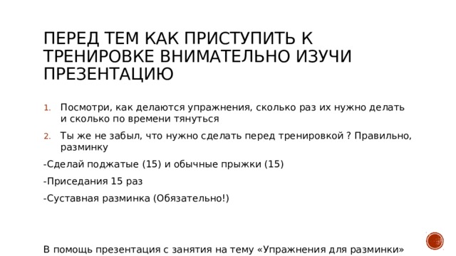 Перед тем как приступить к тренировке внимательно изучи презентацию Посмотри, как делаются упражнения, сколько раз их нужно делать и сколько по времени тянуться Ты же не забыл, что нужно сделать перед тренировкой ? Правильно, разминку -Сделай поджатые (15) и обычные прыжки (15) -Приседания 15 раз -Суставная разминка (Обязательно!) В помощь презентация с занятия на тему «Упражнения для разминки» 