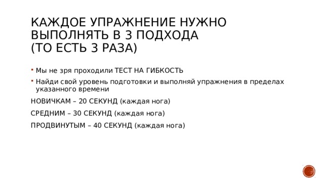 Каждое упражнение нужно выполнять в 3 подхода  (то есть 3 раза) Мы не зря проходили ТЕСТ НА ГИБКОСТЬ Найди свой уровень подготовки и выполняй упражнения в пределах указанного времени НОВИЧКАМ – 20 СЕКУНД (каждая нога) СРЕДНИМ – 30 СЕКУНД (каждая нога) ПРОДВИНУТЫМ – 40 СЕКУНД (каждая нога) 