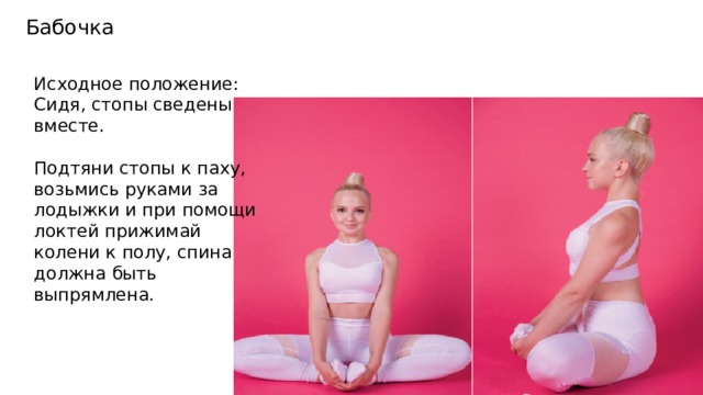 Бабочка Исходное положение: Сидя, стопы сведены вместе. Подтяни стопы к паху, возьмись руками за лодыжки и при помощи локтей прижимай колени к полу, спина должна быть выпрямлена. 