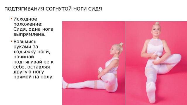 Подтягивания согнутой ноги сидя Исходное положение: Сидя, одна нога выпрямлена. Возьмись руками за лодыжку ноги, начинай подтягивай ее к себе, оставляя другую ногу прямой на полу. 