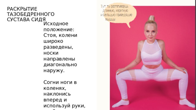 Раскрытие тазобедренного сустава сидя Исходное положение: Стоя, колени широко разведены, носки направлены диагонально наружу. Согни ноги в коленях, наклонись вперед и используй руки, чтобы отвести колени наружу. 