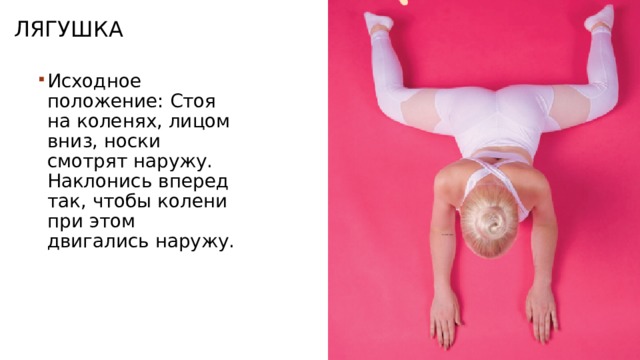 Лягушка Исходное положение: Стоя на коленях, лицом вниз, носки смотрят наружу. Наклонись вперед так, чтобы колени при этом двигались наружу. 