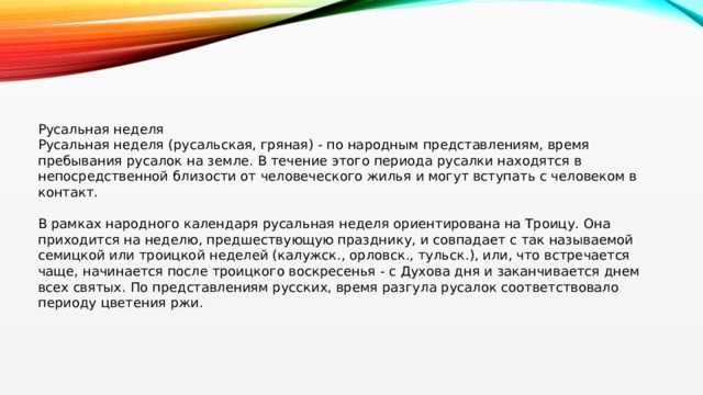 Русальная неделя Русальная неделя (русальская, гряная) - по народным представлениям, время пребывания русалок на земле. В течение этого периода русалки находятся в непосредственной близости от человеческого жилья и могут вступать с человеком в контакт. В рамках народного календаря русальная неделя ориентирована на Троицу. Она приходится на неделю, предшествующую празднику, и совпадает с так называемой семицкой или троицкой неделей (калужск., орловск., тульск.), или, что встречается чаще, начинается после троицкого воскресенья - с Духова дня и заканчивается днем всех святых. По представлениям русских, время разгула русалок соответствовало периоду цветения ржи. 