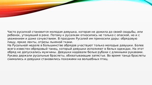 Часто русалкой становится молодая девушка, которая не дожила до своей свадьбы, или ребенок, утонувший в реке. Потому к русалкам относились не только с опаской, но и с уважением и даже сочувствием. В праздник Русалий им приносили дары: обрядовую пищу, яркие ленты, отрезы льняной ткани. На Русальной неделе в большинстве обрядов участвуют только молодые девушки. Более всего известен обрядовый танец, который девушки исполняют в белых одеждах. На этот обряд не допускались мужчины. Девушки надевали белые рубахи с длинными рукавами. Рукава держали русальные браслеты, обхватывающие запястье. Во время танца браслеты снимались и девушки становились похожими на волшебных птиц. 