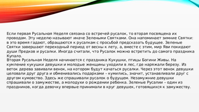 Если первая Русальная Неделя связана со встречей русалок, то вторая посвящена их проводам. Эту неделю называют иначе Зелеными Святками. Она напоминает зимние Святки: в это время гадают, обращаются к русалкам с просьбой предсказать будущее. Зеленые Святки завершают переходный период от весны к лету, а, вместе с этим, мир Яви покидают души Предков и русалки. Иногда считали, что Русалок можно встретить до самого праздника Купало. Вторая Русальная Неделя начинается с праздника Кукушки, птицы Богини Живы. На кумление кукушки девушки и молодые женщины уходили в лес, где наряжали березу. Из веток дерева завивали венок, на котором будут качаться русалки. Через этот венок девушки целовали друг друга и обменивались подарками – кумились, значит, устанавливали друг с другом кумовство. Здесь же спрашивали русалок о будущем. Незамужние девушки спрашивали о замужестве, а молодухи о рождении ребенка. Зеленые Русалии – один из праздников, когда девочку впервые принимали в круг девушек, готовящихся к замужеству. 