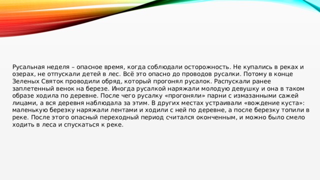 Русальная неделя – опасное время, когда соблюдали осторожность. Не купались в реках и озерах, не отпускали детей в лес. Всё это опасно до проводов русалки. Потому в конце Зеленых Святок проводили обряд, который прогонял русалок. Распускали ранее заплетенный венок на березе. Иногда русалкой наряжали молодую девушку и она в таком образе ходила по деревне. После чего русалку «прогоняли» парни с измазанными сажей лицами, а вся деревня наблюдала за этим. В других местах устраивали «вождение куста»: маленькую березку наряжали лентами и ходили с ней по деревне, а после березку топили в реке. После этого опасный переходный период считался оконченным, и можно было смело ходить в леса и спускаться к реке. 