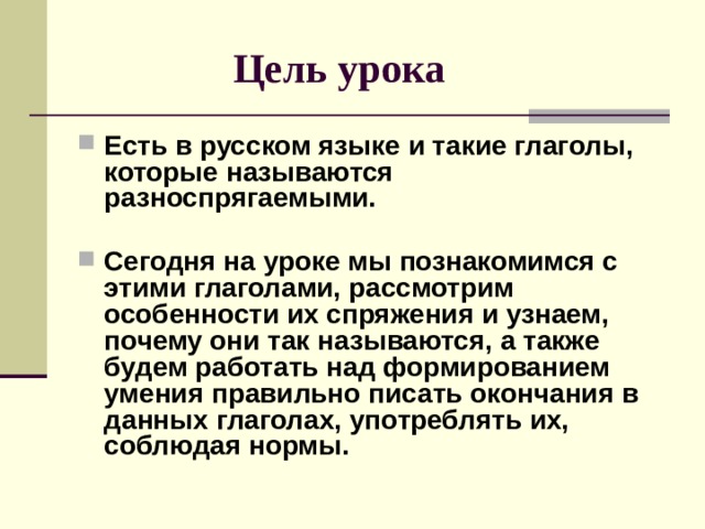  Цель урока Есть в русском языке и такие глаголы, которые называются разноспрягаемыми.  Сегодня на уроке мы познакомимся с этими глаголами, рассмотрим особенности их спряжения и узнаем, почему они так называются, а также будем работать над формированием умения правильно писать окончания в данных глаголах, употреблять их, соблюдая нормы.  