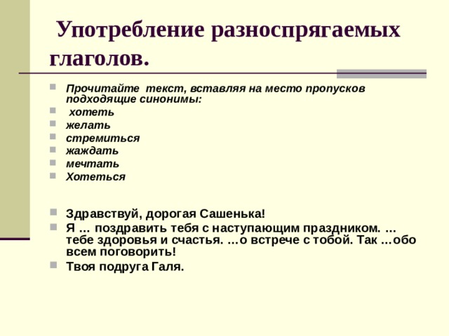  Употребление разноспрягаемых глаголов. Прочитайте текст, вставляя на место пропусков подходящие синонимы:  хотеть желать стремиться жаждать мечтать Хотеться   Здравствуй, дорогая Сашенька! Я … поздравить тебя с наступающим праздником. … тебе здоровья и счастья. …о встрече с тобой. Так …обо всем поговорить! Твоя подруга Галя. 