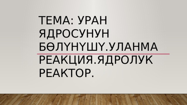 Тема: Уран ядросунун бөлүнүшү.Уланма реакция.Ядролук реактор. 