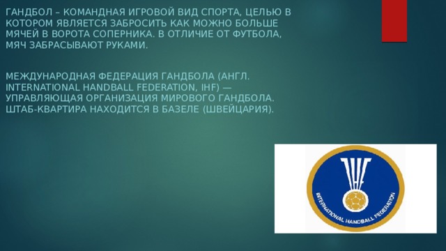 Гандбол – командная игровой вид спорта, целью в котором является забросить как можно больше мячей в ворота соперника. В отличие от футбола, мяч забрасывают руками.  Международная федерация гандбола (англ. International Handball Federation, IHF) — управляющая организация мирового гандбола. Штаб-квартира находится в Базеле (Швейцария).  