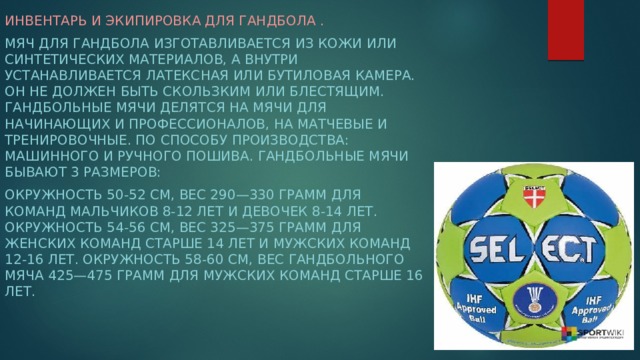 Инвентарь и экипировка для гандбола . Мяч для гандбола изготавливается из кожи или синтетических материалов, а внутри устанавливается латексная или бутиловая камера. Он не должен быть скользким или блестящим. Гандбольные мячи делятся на мячи для начинающих и профессионалов, на матчевые и тренировочные. По способу производства: машинного и ручного пошива. Гандбольные мячи бывают 3 размеров: Окружность 50-52 см, вес 290—330 грамм для команд мальчиков 8-12 лет и девочек 8-14 лет. Окружность 54-56 см, вес 325—375 грамм для женских команд старше 14 лет и мужских команд 12-16 лет. Окружность 58-60 см, вес гандбольного мяча 425—475 грамм для мужских команд старше 16 лет.  